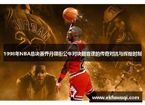 1998年NBA总决赛乔丹领衔公牛对决超音速的传奇对抗与辉煌时刻