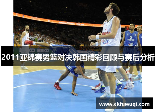2011亚锦赛男篮对决韩国精彩回顾与赛后分析